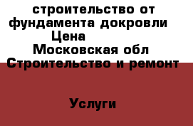 строительство от фундамента докровли › Цена ­ 1 000 - Московская обл. Строительство и ремонт » Услуги   